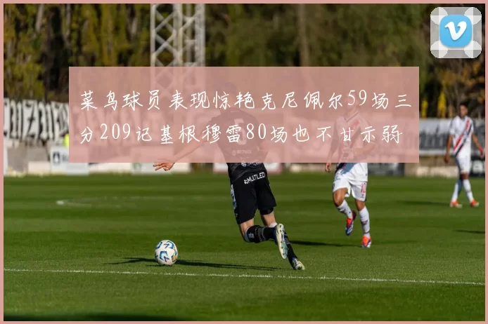 菜鸟球员表现惊艳克尼佩尔59场三分209记基根穆雷80场也不甘示弱