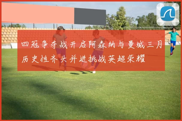 四冠争夺战开启阿森纳与曼城三月历史性齐头并进挑战英超荣耀