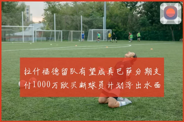 拉什福德留队有望成真巴萨分期支付1000万欧买断球员计划浮出水面