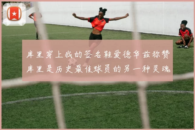 库里穿上我的签名鞋爱德华兹称赞库里是历史最佳球员的另一种灵魂