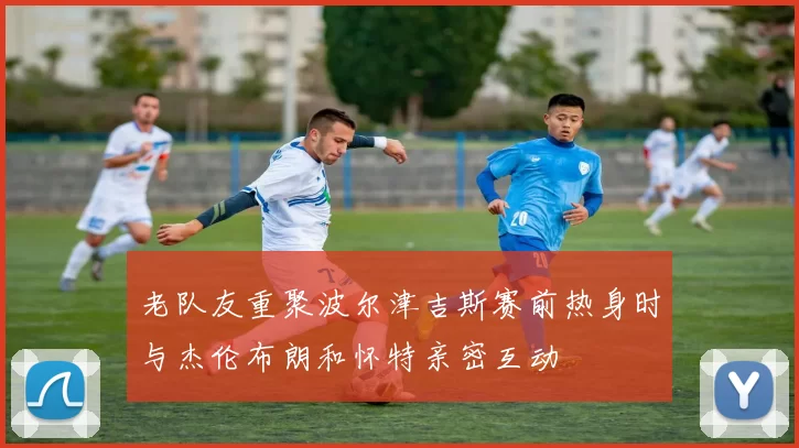 老队友重聚波尔津吉斯赛前热身时与杰伦布朗和怀特亲密互动