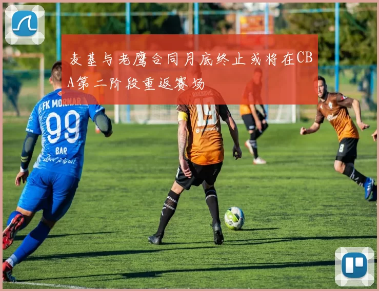 麦基与老鹰合同月底终止或将在CBA第二阶段重返赛场