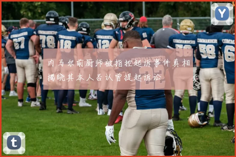 内马尔前厨师被指控起诉事件真相揭晓其本人否认曾提起诉讼
