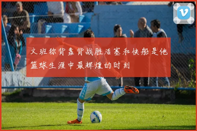 文班称背靠背战胜活塞和快船是他篮球生涯中最辉煌的时刻