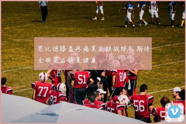 恩比德膝盖疼痛复发缺战球队期待全明星后恢复健康