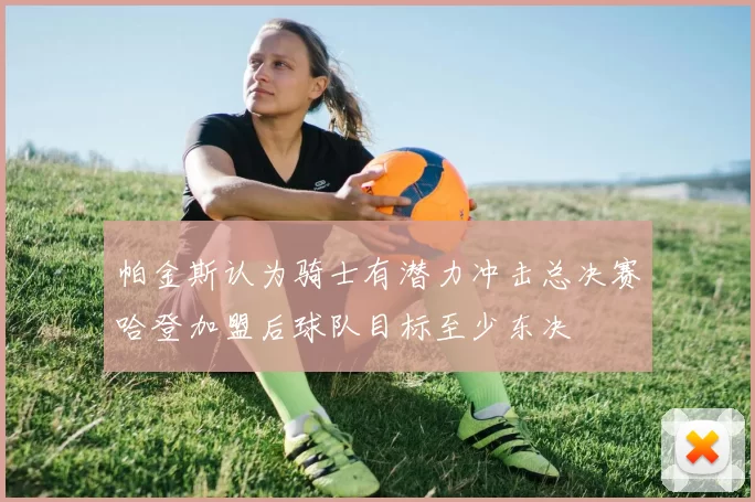 帕金斯认为骑士有潜力冲击总决赛哈登加盟后球队目标至少东决