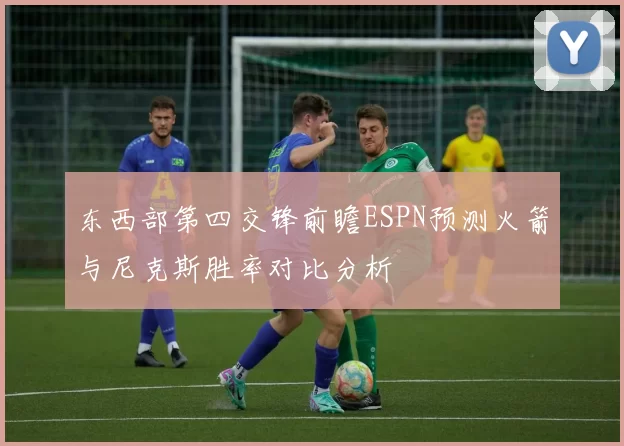东西部第四交锋前瞻ESPN预测火箭与尼克斯胜率对比分析