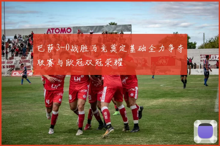 巴萨3-0战胜马竞奠定基础全力争夺联赛与欧冠双冠荣耀