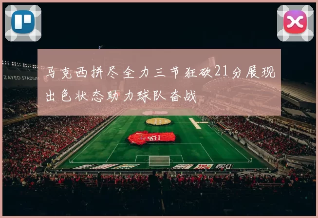 马克西拼尽全力三节狂砍21分展现出色状态助力球队奋战