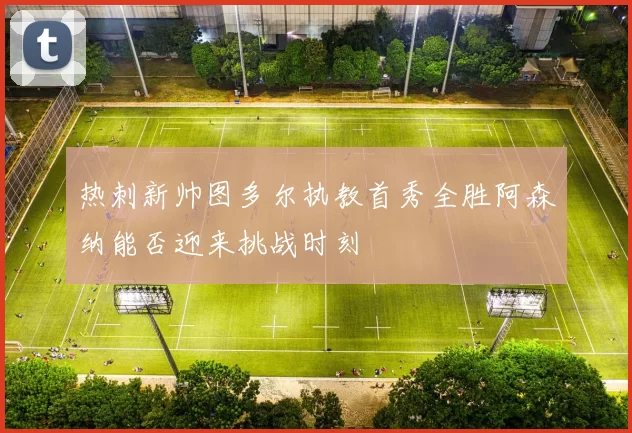 热刺新帅图多尔执教首秀全胜阿森纳能否迎来挑战时刻
