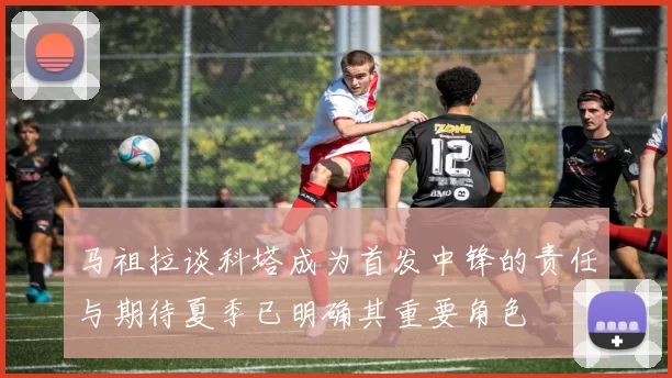 马祖拉谈科塔成为首发中锋的责任与期待夏季已明确其重要角色