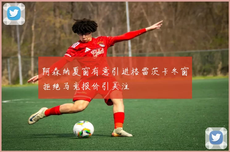 阿森纳夏窗有意引进格雷茨卡冬窗拒绝马竞报价引关注