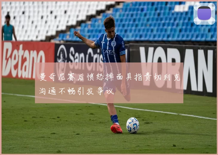 曼奇尼赛后愤怒摔面具指责切利克沟通不畅引发争议