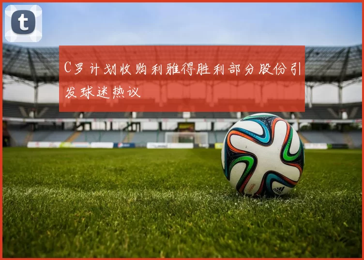 C罗计划收购利雅得胜利部分股份引发球迷热议