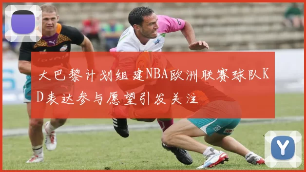 大巴黎计划组建NBA欧洲联赛球队KD表达参与愿望引发关注