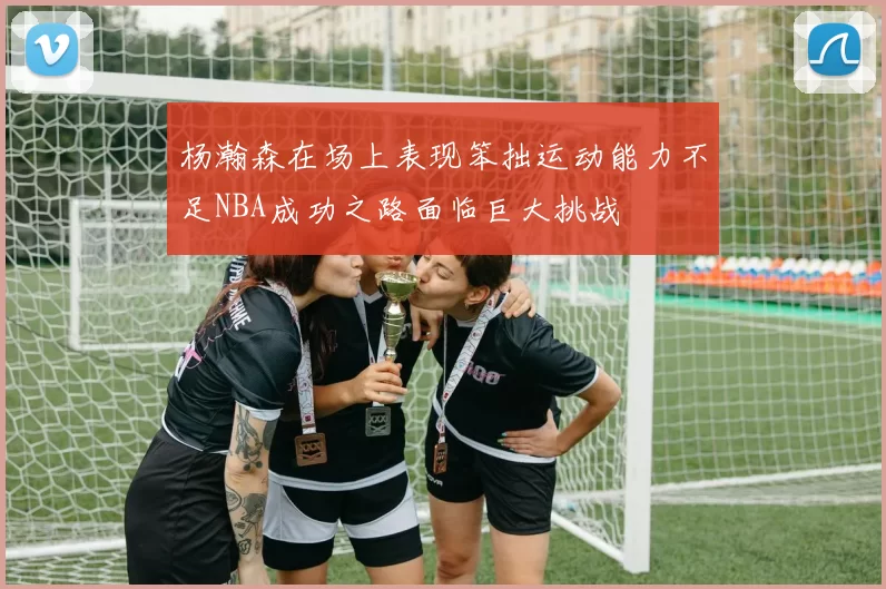 杨瀚森在场上表现笨拙运动能力不足NBA成功之路面临巨大挑战