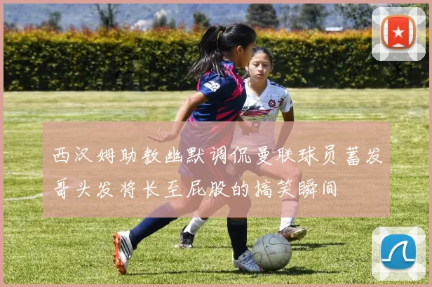 西汉姆助教幽默调侃曼联球员蓄发哥头发将长至屁股的搞笑瞬间