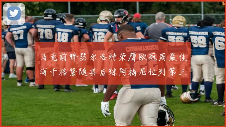 马竞前锋瑟尔洛特荣膺欧冠周最佳海于格紧随其后琼阿梅尼位列第三