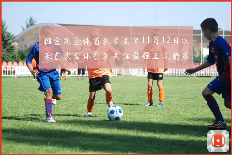 掘金完全体首发自去年11月12日以来首次合体引发关注最强五虎能否重现辉煌
